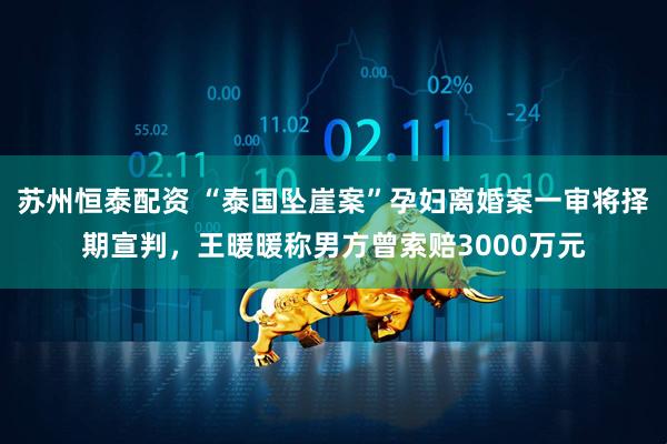 苏州恒泰配资 “泰国坠崖案”孕妇离婚案一审将择期宣判，王暖暖称男方曾索赔3000万元