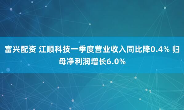 富兴配资 江顺科技一季度营业收入同比降0.4% 归母净利润增长6.0%