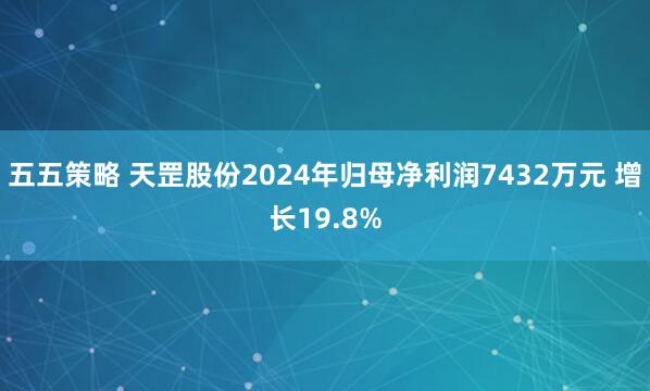 五五策略 天罡股份2024年归母净利润7432万元 增长19.8%