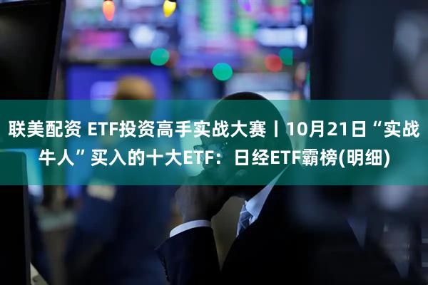 联美配资 ETF投资高手实战大赛丨10月21日“实战牛人”买入的十大ETF：日经ETF霸榜(明细)