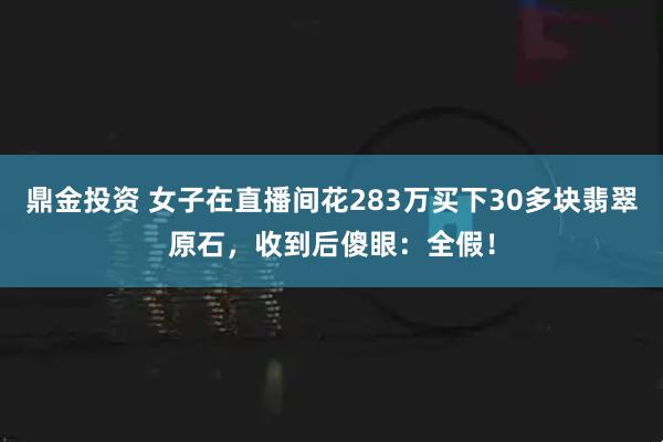鼎金投资 女子在直播间花283万买下30多块翡翠原石,收到后傻眼:全假!