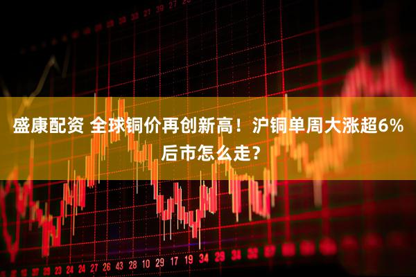 盛康配资 全球铜价再创新高!沪铜单周大涨超6% 后市怎么走?
