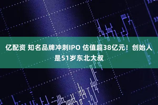 亿配资 知名品牌冲刺IPO 估值超38亿元!创始人是51岁东北大叔
