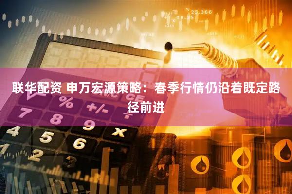 联华配资 申万宏源策略：春季行情仍沿着既定路径前进