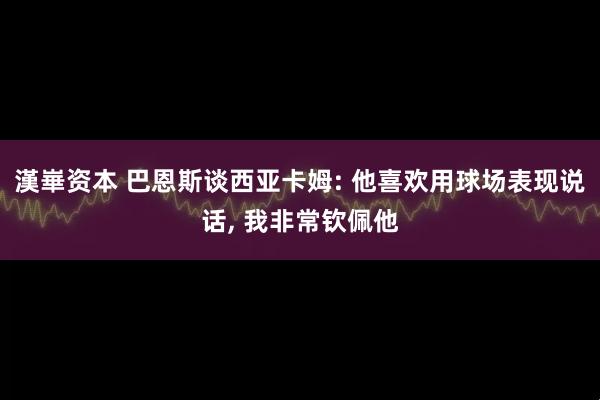 漢崋资本 巴恩斯谈西亚卡姆: 他喜欢用球场表现说话, 我非常钦佩他