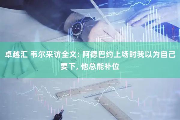 卓越汇 韦尔采访全文: 阿德巴约上场时我以为自己要下, 他总能补位