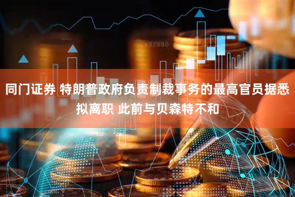 同门证券 特朗普政府负责制裁事务的最高官员据悉拟离职 此前与贝森特不和