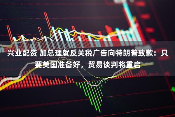 兴业配资 加总理就反关税广告向特朗普致歉：只要美国准备好，贸易谈判将重启