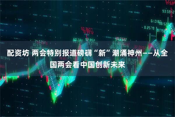 配资坊 两会特别报道磅礴“新”潮涌神州——从全国两会看中国创新未来